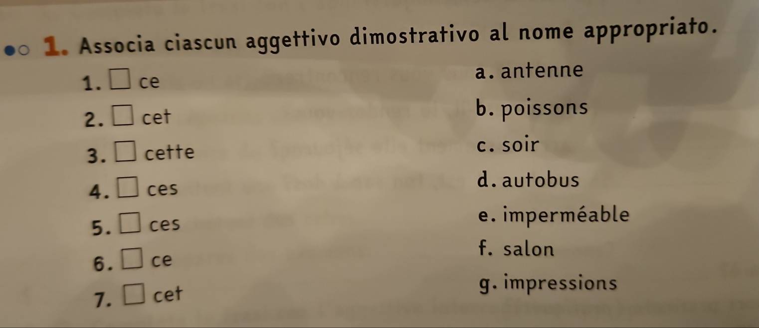 Associa ciascun aggettivo dimostrativo al nome appropriato.
1. ce a. antenne
2. cet
b. poissons
3. cette
c. soir
d. autobus
4. ces
5. ces
e. imperméable
f. salon
6. ce
7. cet
g. impressions