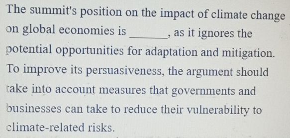 The summit's position on the impact of climate change 
on global economies is _, as it ignores the 
potential opportunities for adaptation and mitigation. 
To improve its persuasiveness, the argument should 
take into account measures that governments and 
businesses can take to reduce their vulnerability to 
climate-related risks.