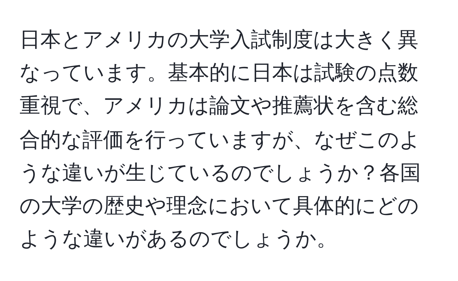 日本とアメリカの大学入試制度は大きく異なっています。基本的に日本は試験の点数重視で、アメリカは論文や推薦状を含む総合的な評価を行っていますが、なぜこのような違いが生じているのでしょうか？各国の大学の歴史や理念において具体的にどのような違いがあるのでしょうか。