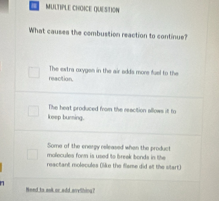 QUESTION
What causes the combustion reaction to continue?
The extra oxygen in the air adds more fuel to the
reaction.
The heat produced from the reaction allows it to
keep burning.
Some of the energy released when the product
molecules form is used to break bonds in the
reactant molecules (like the flame did at the start)
n
Need to ask or add anything?