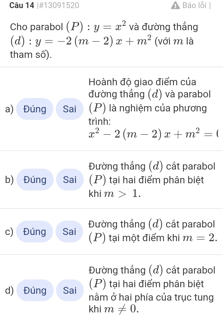 #13091520 Báo lỗi
Cho parabol (P):y=x^2 và đường thẳng
(d) : y=-2(m-2)x+m^2 (với m là
tham số).
Hoành độ giao điểm của
đường thẳng (d) và parabol
a) Đúng Sai (P) là nghiệm của phương
trình:
x^2-2(m-2)x+m^2=(
Đường thẳng (đ) cắt parabol
b) Đúng Sai (P) tại hai điểm phân biệt
khim>1.
Đường thẳng (đ) cắt parabol
c) Đúng Sai (P) tại một điểm khi m=2.
Đường thẳng (đ) cắt parabol
d) Đúng Sai (P) tại hai điểm phân biệt
nằm ở hai phía của trục tung
khi m!= 0.