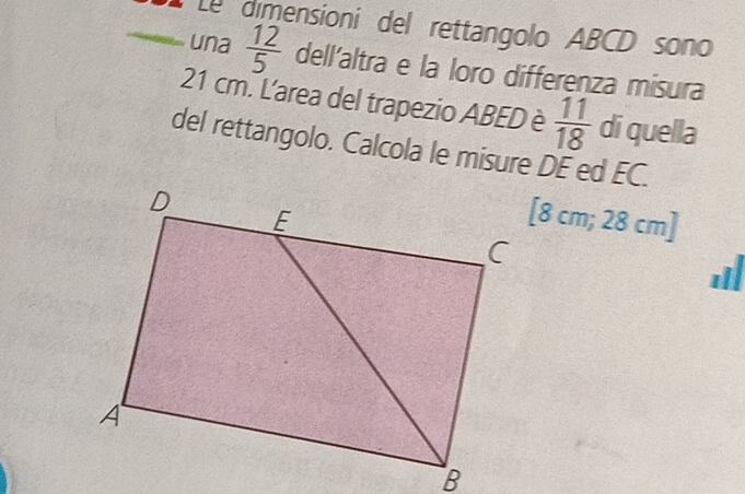 Le dimensioni del rettangolo ABCD sono 
una  12/5  dell'altra e la loro differenza misura
21 cm. L'area del trapezio ABED è  11/18  di quella 
del rettangolo. Calcola le misure DE ed EC. 
[ 8 cm; 28 cm ]