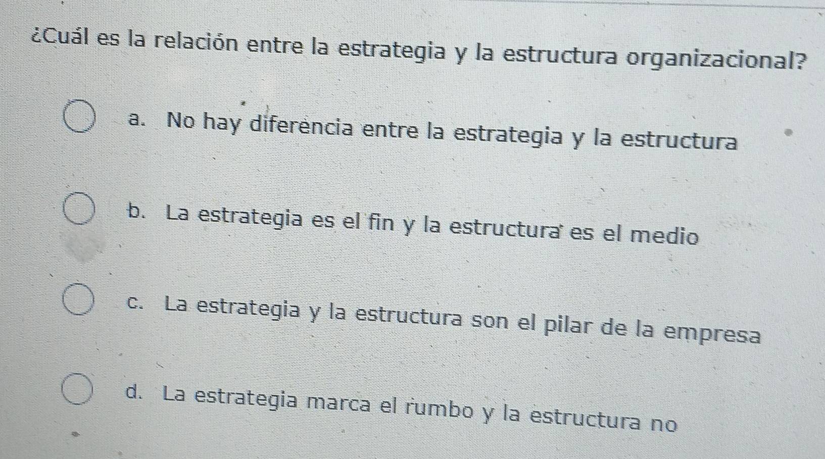 ¿Cuál es la relación entre la estrategia y la estructura organizacional?
a. No hay diferencia entre la estrategia y la estructura
b. La estrategia es el fin y la estructuraes el medio
c. La estrategia y la estructura son el pilar de la empresa
d. La estrategia marca el rumbo y la estructura no