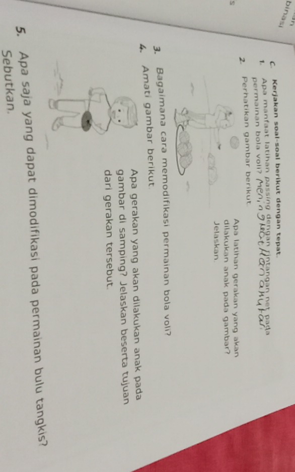 binasi 
C. Kerjakan soal-soal berikut dengan tepat. 
1. Apa manfaat latihan passing dengan rintangan net pada 
permainan bola voli? 
2. Perhatikan gambar berikut. 
s 
Apa latihan gerakan yang akan 
dilakukan anak pada gambar? 
Jelaskan 
3. Bagaimana cara memodifikasi permainan bola voli? 
4. Amati gambar berikut. 
Apa gerakan yang akan dilakukan anak pada 
gambar di samping? Jelaskan beserta tujuan 
dari gerakan tersebut. 
5. Apa saja yang dapat dimodifikasi pada permainan bulu tangkis? 
Sebutkan.