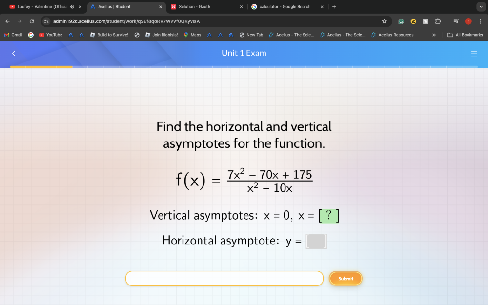 Laufey - Valentine (Offici Acellus | Student Solution - Gauth calculator - Google Search
admin192c.acellus.com/student/work/qSEf8qoRV7WvVf0QKyvlsA
M Gmail YouTube Build to Survive! Join Blobisia! Maps Ne Acellus - The Scie... Acellus - The Scie... Acellus Resources » All Bookmarks
Unit 1 Exam
Find the horizontal and vertical
asymptotes for the function.
f(x)= (7x^2-70x+175)/x^2-10x 
Vertical asymptotes: x=0, x=[?]
Horizontal asymptote: y=
Submit