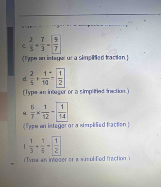  2/3 + 7/3 = 9/7 
(Type an integer or a simplified fraction.) 
d.  2/5 + 1/10 = 1/2 
(Type an integer or a simplified fraction.) 
e.  6/7 *  1/12 = 1/14 
(Type an integer or a simplified fraction.) 
f  1/3 + 1/6 = 1/2 
(Tvpe an integer or a simplified fraction.)