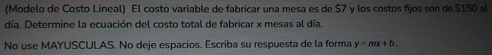 (Modelo de Costo Lineal) El costo variable de fabricar una mesa es de $7 y los costos fijos son de $150 al 
día. Determine la ecuación del costo total de fabricar x mesas al día. 
No use MAYUSCULAS. No deje espacios. Escriba su respuesta de la forma y=mx+b.