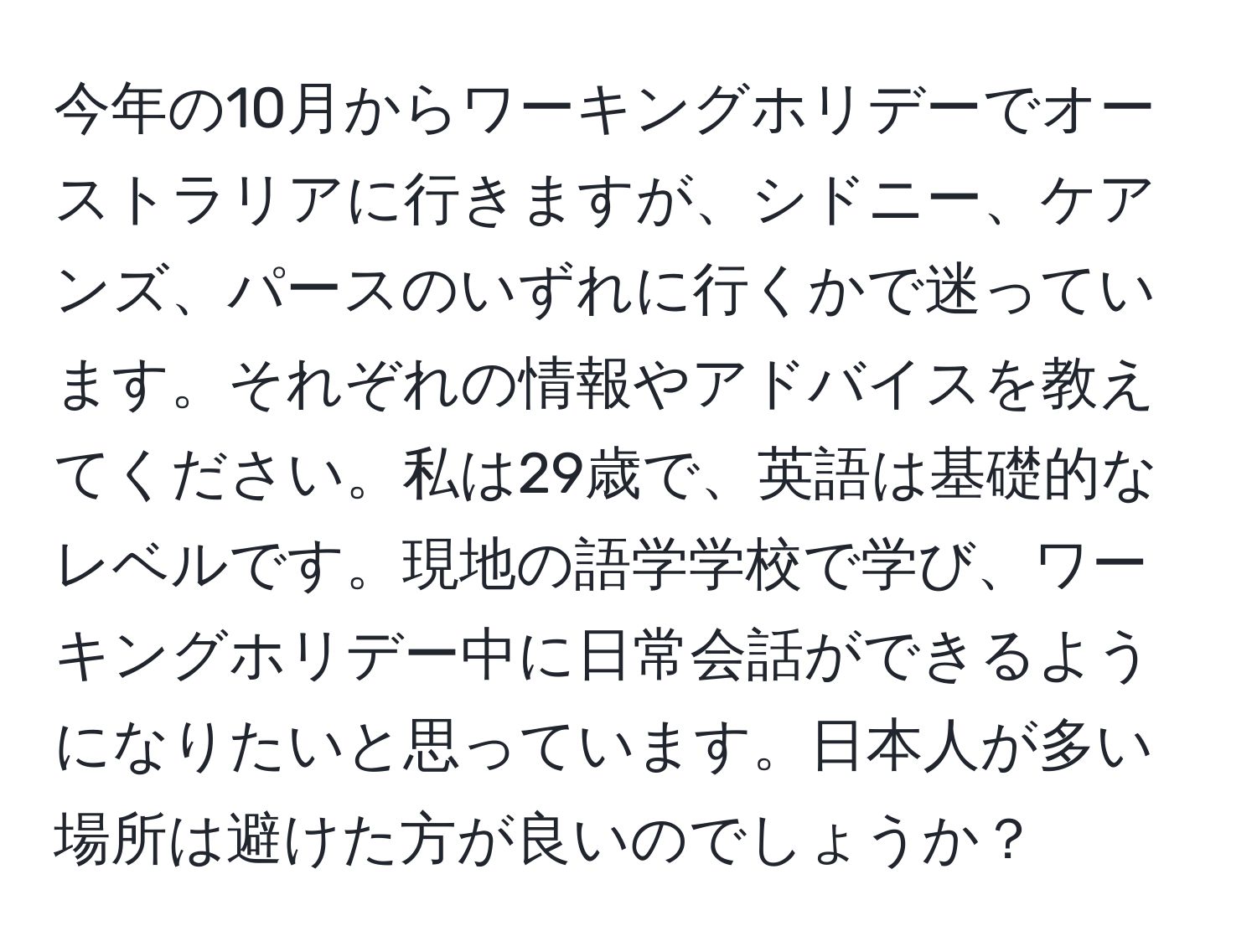 今年の10月からワーキングホリデーでオーストラリアに行きますが、シドニー、ケアンズ、パースのいずれに行くかで迷っています。それぞれの情報やアドバイスを教えてください。私は29歳で、英語は基礎的なレベルです。現地の語学学校で学び、ワーキングホリデー中に日常会話ができるようになりたいと思っています。日本人が多い場所は避けた方が良いのでしょうか？