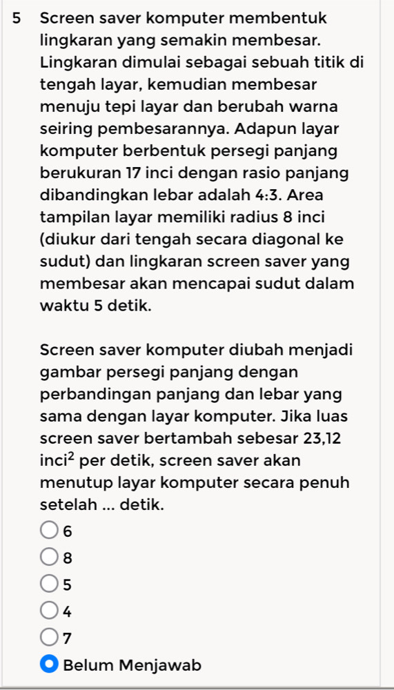 Screen saver komputer membentuk
lingkaran yang semakin membesar.
Lingkaran dimulai sebagai sebuah titik di
tengah layar, kemudian membesar
menuju tepi layar dan berubah warna
seiring pembesarannya. Adapun layar
komputer berbentuk persegi panjang
berukuran 17 inci dengan rasio panjang
dibandingkan lebar adalah 4:3. Area
tampilan layar memiliki radius 8 inci
(diukur dari tengah secara diagonal ke
sudut) dan lingkaran screen saver yang
membesar akan mencapai sudut dalam
waktu 5 detik.
Screen saver komputer diubah menjadi
gambar persegi panjang dengan
perbandingan panjang dan lebar yang
sama dengan layar komputer. Jika luas
screen saver bertambah sebesar 23,12
inc i^2 per detik, screen saver akan
menutup layar komputer secara penuh
setelah ... detik.
6
8
5
4
7 . Belum Menjawab