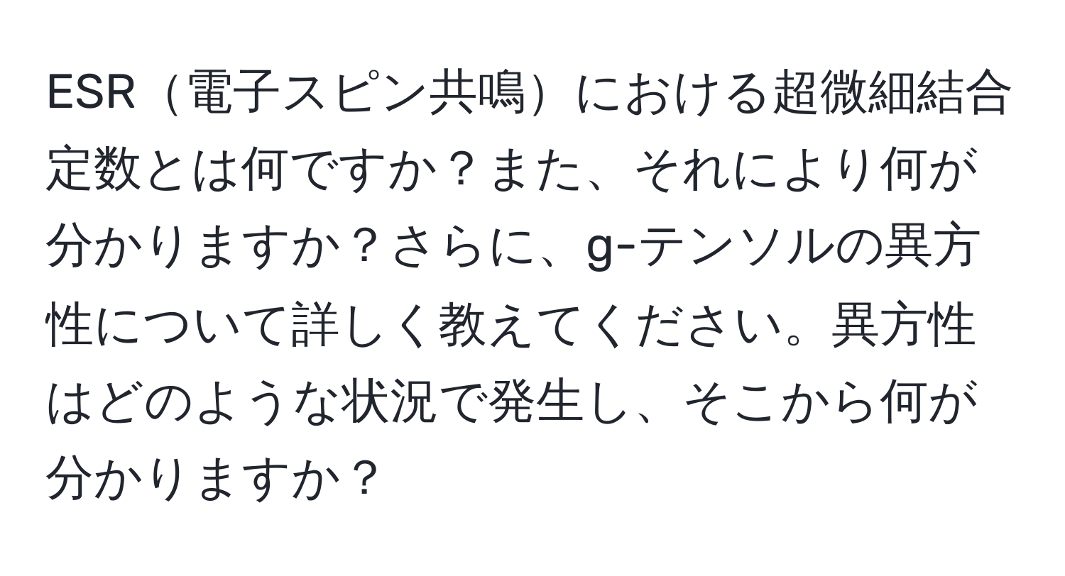 ESR電子スピン共鳴における超微細結合定数とは何ですか？また、それにより何が分かりますか？さらに、g-テンソルの異方性について詳しく教えてください。異方性はどのような状況で発生し、そこから何が分かりますか？