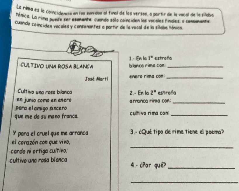 La rima es la coincidencia en los sonidos al final de los versos, a partir de la vocal de la silaba 
tónica. La rima puede ser asonante: cuando sólo coinciden las vocales finales: o consonante: 
cuando coinciden vocales y consonantes a partir de la vocal de la silaba tánica 
1. - En la 1° estrofa 
CULTIVO UNA ROSA BLANCA blanca rima con:_ 
José Martí enero rima con:_ 
Cultivo una rosa blanca 2.- En la 2° estrafa 
en junio como en enero arranca rima con:_ 
para el amigo sincero 
que me da su mano franca. 
cultivo rima con:_ 
Y para el cruel que me arranca 3.- ¿Qué tipo de rima tiene el poema? 
el corazón con que vivo, 
cardo ni ortiga cultivo: 
_ 
cultivo una rosa blanca 
4.- ¿Por qué?_ 
_