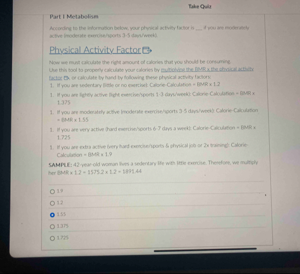 Take Quiz
Part I Metabolism
According to the information below, your physical activity factor is _if you are moderately
active (moderate exercise/sports 3-5 days/week).
Physical Activity Factor
Now we must calculate the right amount of calories that you should be consuming.
Use this tool to properly calculate your calories by multipiying the BMR x the physical activity
factor € or calculate by hand by following these physical activity factors:
1. If you are sedentary (little or no exercise): Calorie-Calculation =BMR* 1.2
1. If you are lightly active (light exercise/sports 1-3 days/week): Calorie-Calculation =BMRx
1.375
1. If you are moderately active (moderate exercise/sports 3-5 days/week): Calorie-Calculation
=BMR* 1.55
1. If you are very active (hard exercise/sports 6-7 days a week): Calorie-Calculation =BMR*
1.725
1. If you are extra active (very hard exercise/sports & physical job or 2x training): Calorie-
Calculation =BMR* 1.9
SAMPLE: 42-year -old woman lives a sedentary life with little exercise. Therefore, we multiply
her BMR * 1.2=1575.2* 1.2=1891.44
1.9
1.2
1.55
1.375
1.725