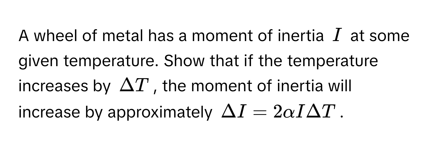 A wheel of metal has a moment of inertia $I$ at some given temperature. Show that if the temperature increases by $Delta T$, the moment of inertia will increase by approximately $Delta I = 2alpha I Delta T$.