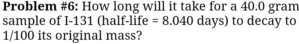 Problem #6: How long will it take for a 40.0 gram
sample of I-131 (half-life =8.040 days) to decay to
1/100 its original mass?