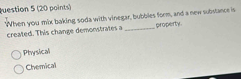 When you mix baking soda with vinegar, bubbles form, and a new substance is
created. This change demonstrates a _property.
Physical
Chemical