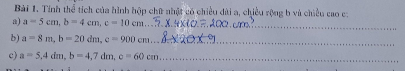 Tính thể tích của hình hộp chữ nhật có chiều dài a, chiều rộng b và chiều cao c: 
a) a=5cm, b=4cm, c=10cm _ 
b) a=8m, b=20dm, c=900cm _ 
c) a=5, 4dm, b=4,7dm, c=60cm _