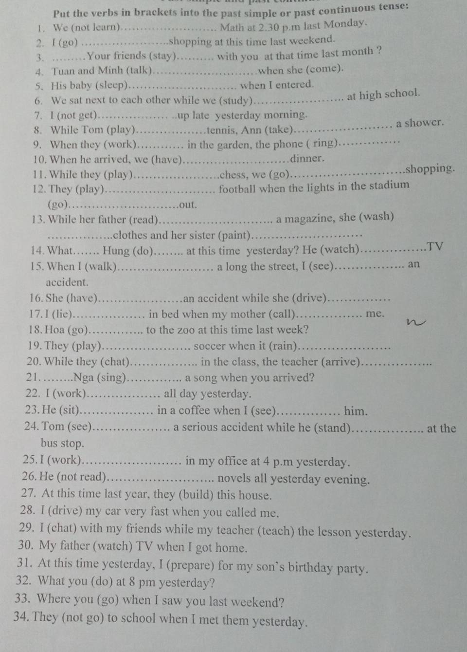 Put the verbs in brackets into the past simple or past continuous tense:
1. We (not learn)_ Math at 2.30 p.m last Monday.
2. I (go) ...... shopping at this time last weekend.
3. ………Your friends (stay)……_ .. with you at that time last month ?
4. Tuan and Minh (talk) _when she (come).
5. His baby (sleep)._ . when I entered.
6. We sat next to each other while we (study)_
at high school.
7. I (not get)   _ up late yesterday morning.
8. While Tom (play) _     tennis, Ann (take)_ a shower.
9. When they (work). …… in the garden, the phone ( ring)
10. When he arrived, we (have) _dinner.
11. While they (play) _chess, we (go)_
shopping.
12. They (play)_ football when the lights in the stadium
(go) _out.
13. While her father (read)_ a magazine, she (wash)
_clothes and her sister (paint)_
14. What…… Hung (do)……. at this time yesterday? He (watch)
TV
15. When I (walk)._ a long the street, I (see)_
an
accident.
16. She (have) _an accident while she (drive)_
17. I (lie) _in bed when my mother (call) _me.
    
18. Hoa (go) . . . … to the zoo at this time last week?
19. They (play)_ soccer when it (rain)_
20. While they (chat) _.... in the class, the teacher (arrive)_
21. ._ .Nga (sing) _….... a song when you arrived?
22. I (work).._ .. all day yesterday.
23. He (sit) _. in a coffee when I (see)_ him.
24. Tom (see) _a serious accident while he (stand)_ at the
bus stop.
25. I (work) _in my office at 4 p.m yesterday.
26. He (not read)_ novels all yesterday evening.
27. At this time last year, they (build) this house.
28. I (drive) my car very fast when you called me.
29. I (chat) with my friends while my teacher (teach) the lesson yesterday.
30. My father (watch) TV when I got home.
31. At this time yesterday, I (prepare) for my son’s birthday party.
32. What you (do) at 8 pm yesterday?
33. Where you (go) when I saw you last weekend?
34. They (not go) to school when I met them yesterday.