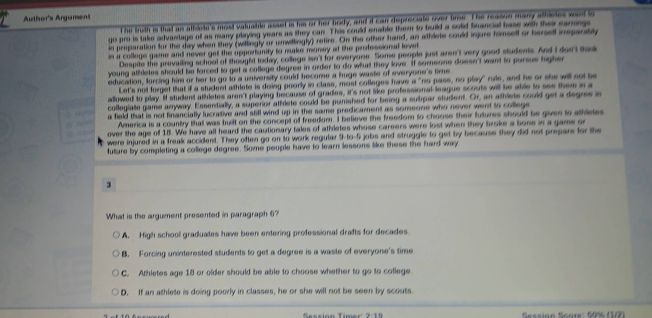 Author's Argument
t he truth is that an athlete's most valuable asset is his or her body, and it can depreciate over time. The reason many athlstes want to
go pro is take advantage of as many playing years as they can. This could enable them to build a solid financial base with their sarnings
in preparation for the day when they (willingly or unwillingly) retire. On the other hand, an athlete could injure himsell or herself inssaraly
in a college game and never get the opportunity to make money at the professional levet 
Despite the prevailing school of thought today, college isn't for everyone. Some people just aren't very good students. And I don't sink
young athletes should be forced to get a college degree in order to do what they love. If someone doesn't want to pursue higher 
education, forcing him or her to go to a university could become a huge waste of everyone's time
Let's not forget that if a student athlete is doing poorly in class, most colleges have a "no pass, no play" rule, and he or she will set be
allowed to play. If student athletes aren't playing because of grades, it's not like professional league scouts will be able to ses them in a
collegiate game anyway. Essentially, a superior athlete could be punished for being a subpar student. Or, an athlets could get a degres in
a field that is not financially lucrative and still wind up in the same predicament as someone who never went to college 
America is a country that was built on the concept of freedom. I believe the freedom to choose their futures should be given to sthletes
over the age of 18. We have all heard the cautionary tales of athletes whose careers were lost when they broke a bone in a game or
were injured in a freak accident. They often go on to work regular 9-to-5 jobs and struggle to get by because they did not prepars for the
future by completing a college degree. Some people have to learn lessons like these the hard way
3
What is the argument presented in paragraph 6?
A. High school graduates have been entering professional drafts for decades
B. Forcing uninterested students to get a degree is a waste of everyone's time
C. Athletes age 18 or older should be able to choose whether to go to college.
D. If an athlete is doing poorly in classes, he or she will not be seen by scouts.
Sessión Timer 2:18 Session Score: 50% (1/2)