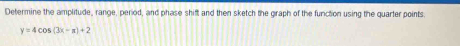 Determine the amplitude, range, period, and phase shift and then sketch the graph of the function using the quarter points.
y=4cos (3x-π )+2