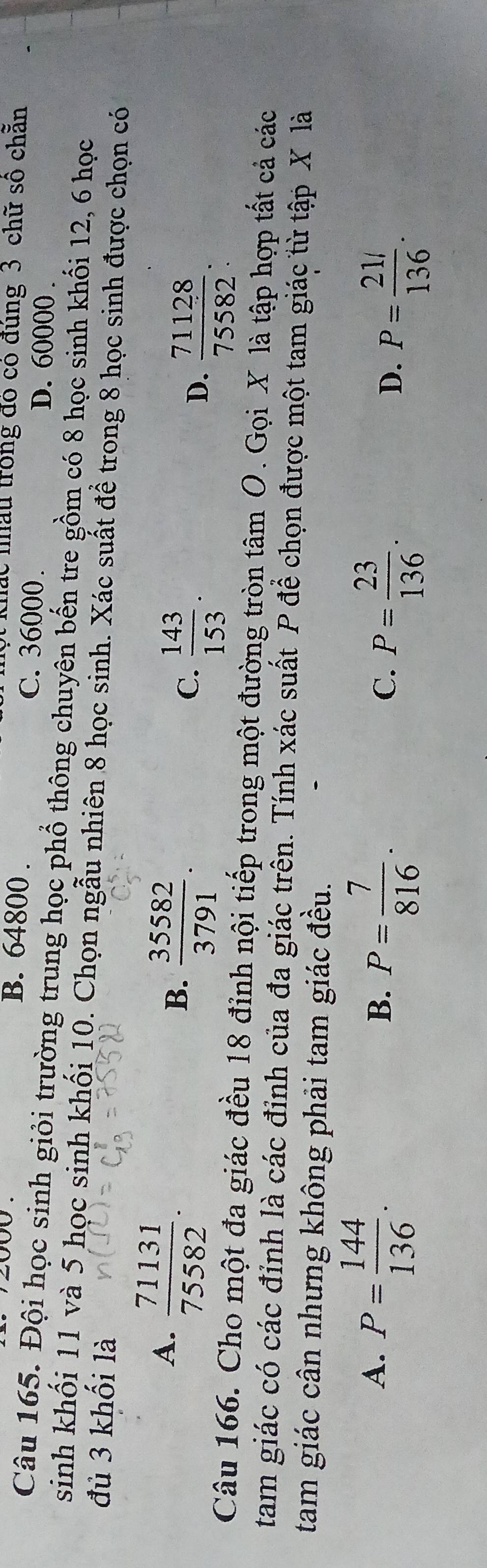 khắc nhấu trong đó có đúng 3 chữ số chẵn
B. 64800. C. 36000.
D. 60000.
Câu 165. Đội học sinh giỏi trường trung học phổ thông chuyên bến tre gồm có 8 học sinh khối 12, 6 học
sinh khối 11 và 5 học sinh khối 10. Chọn ngẫu nhiên 8 học sinh. Xác suất để trong 8 học sinh được chọn có
đủ 3 khối là
A.  71131/75582 .
B.  35582/3791 .
C.  143/153 .
D.  71128/75582 . 
Câu 166. Cho một đa giác đều 18 đỉnh nội tiếp trong một đường tròn tâm O. Gọi X là tập hợp tất cả các
tam giác có các đỉnh là các đỉnh của đa giác trên. Tính xác suất P để chọn được một tam giác từ tập X là
tam giác cân nhưng không phải tam giác đều.
A. P= 144/136 .
B. P= 7/816 .
C. P= 23/136 .
D. P= (21/)/136 .