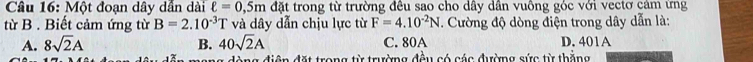 Một đoạn dây dần dài ell =0,5m đặt trong từ trường đều sao cho dây dân vuông góc với vectơ cảm ứng
từ B . Biết cảm ứng từ B=2.10^(-3)T và dây dẫn chịu lực từ F=4.10^(-2)N. Cường độ dòng điện trong dây dẫn là:
A. 8sqrt(2)A B. 40sqrt(2)A C. 80A D. 401A
àng điện đặt trong từ trường đều có các đường sức từ thăng