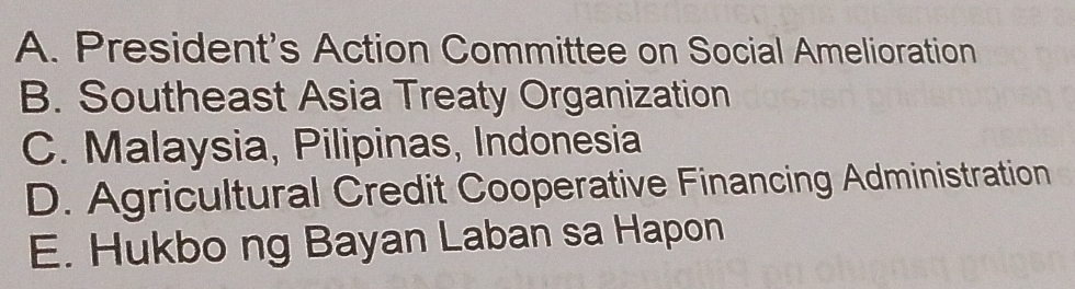 A. President's Action Committee on Social Amelioration
B. Southeast Asia Treaty Organization
C. Malaysia, Pilipinas, Indonesia
D. Agricultural Credit Cooperative Financing Administration
E. Hukbo ng Bayan Laban sa Hapon