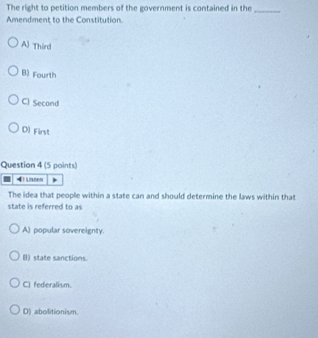 The right to petition members of the government is contained in the_
Amendment to the Constitution.
A) Third
B) Fourth
C) Second
D) First
Question 4 (5 points)
4 Listen
The idea that people within a state can and should determine the laws within that
state is referred to as
A) popular sovereignty.
B) state sanctions.
C) federalism.
D) abolitionism.