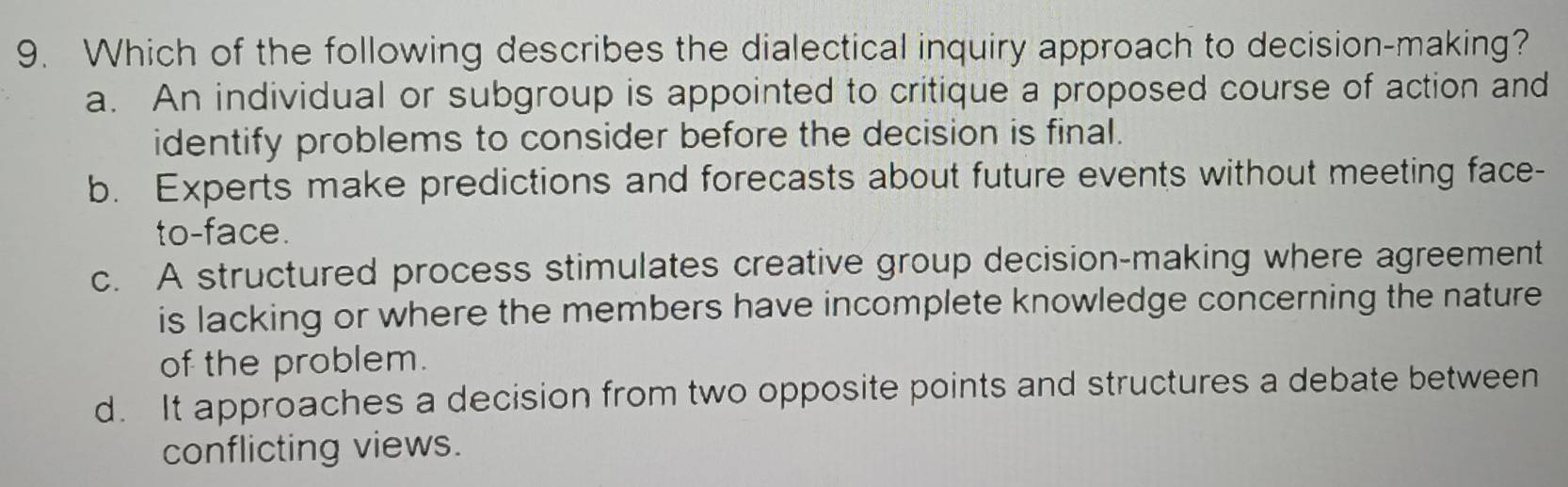 Which of the following describes the dialectical inquiry approach to decision-making?
a. An individual or subgroup is appointed to critique a proposed course of action and
identify problems to consider before the decision is final.
b. Experts make predictions and forecasts about future events without meeting face-
to-face.
c. A structured process stimulates creative group decision-making where agreement
is lacking or where the members have incomplete knowledge concerning the nature
of the problem.
d. It approaches a decision from two opposite points and structures a debate between
conflicting views.