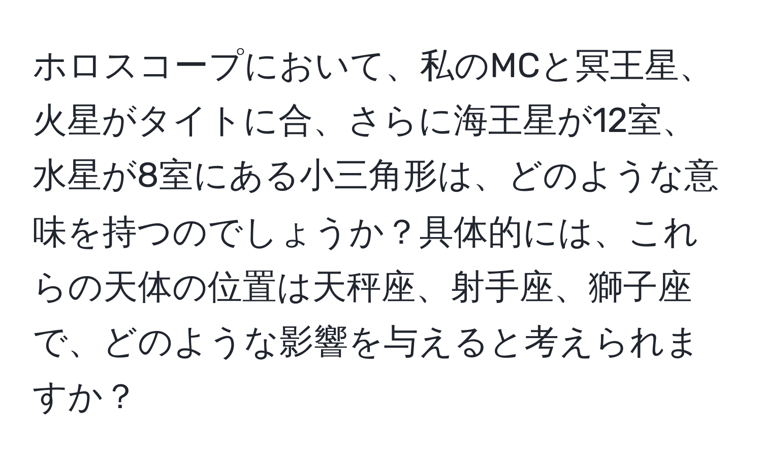 ホロスコープにおいて、私のMCと冥王星、火星がタイトに合、さらに海王星が12室、水星が8室にある小三角形は、どのような意味を持つのでしょうか？具体的には、これらの天体の位置は天秤座、射手座、獅子座で、どのような影響を与えると考えられますか？