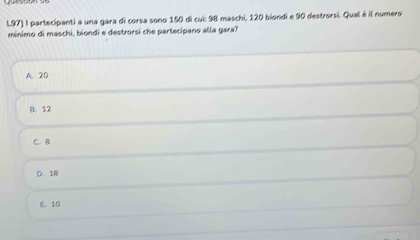 Questón se
L97] I partecipanti a una gara di corsa sono 150 di cui: 98 maschi, 120 biondi e 90 destrorsi. Qual à il numero
minimo di maschi, biondi e destrorsi che partecipano alla gara?
A. 20
8. 12
C. 8
D. 18
E. 10