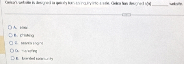 Geico's website is designed to quickly turn an inquiry into a sale. Geico has designed a(n) _ website.
A. email
B. phishing
C. search engine
D.marketing
E. branded community