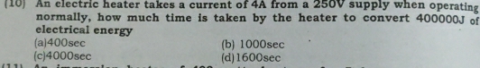 10 An electric heater takes a current of 4A from a 250V supply when operating
normally, how much time is taken by the heater to convert 400000J of
electrical energy
(a) 400sec (b) 1000sec
(c) 4000sec (d) 1600sec