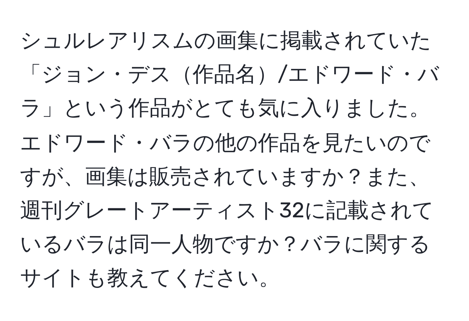 シュルレアリスムの画集に掲載されていた「ジョン・デス作品名/エドワード・バラ」という作品がとても気に入りました。エドワード・バラの他の作品を見たいのですが、画集は販売されていますか？また、週刊グレートアーティスト32に記載されているバラは同一人物ですか？バラに関するサイトも教えてください。