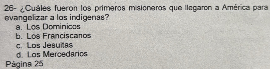 26- ¿Cuáles fueron los primeros misioneros que Ilegaron a América para
evangelizar a los indígenas?
a. Los Dominicos
b. Los Franciscanos
c. Los Jesuitas
d. Los Mercedarios
Página 25