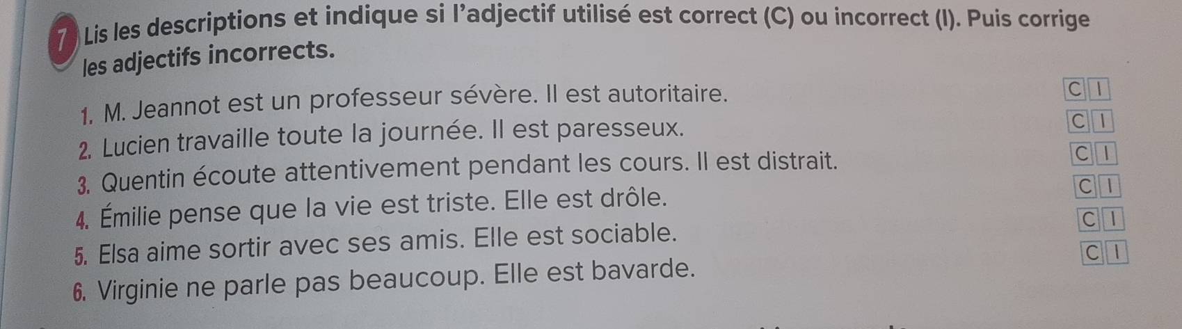 7 ) Lis les descriptions et indique si l’adjectif utilisé est correct (C) ou incorrect (I). Puis corrige 
les adjectifs incorrects. 
1. M. Jeannot est un professeur sévère. Il est autoritaire. 
C1 
2. Lucien travaille toute la journée. Il est paresseux. 
C I 
3. Quentin écoute attentivement pendant les cours. Il est distrait. C 1 
4. Émilie pense que la vie est triste. Elle est drôle. 
C1 
5. Elsa aime sortir avec ses amis. Elle est sociable. C I 
C l 
6. Virginie ne parle pas beaucoup. Elle est bavarde.