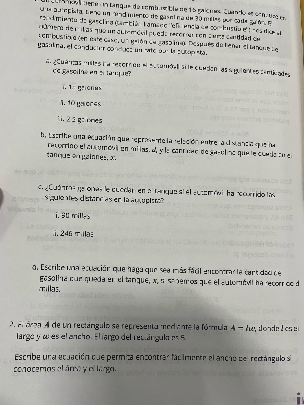 automovil tiene un tanque de combustible de 16 galones. Cuando se conduce en
una autopista, tiene un rendimiento de gasolina de 30 millas por cada galón. El
rendimiento de gasolina (también llamado "eficiencia de combustible") nos dice el
número de millas que un automóvil puede recorrer con cierta cantidad de
combustible (en este caso, un galón de gasolina). Después de llenar el tanque de
gasolina, el conductor conduce un rato por la autopista.
a. ¿Cuántas millas ha recorrido el automóvil si le quedan las siguientes cantidades
de gasolina en el tanque?
i. 15 galones
ii. 10 galones
iii. 2.5 galones
b. Escribe una ecuación que represente la relación entre la distancia que ha
recorrido el automóvil en millas, «, y la cantidad de gasolina que le queda en el
tanque en galones, x.
c. ¿Cuántos galones le quedan en el tanque si el automóvil ha recorrido las
siguientes distancias en la autopista?
i. 90 millas
ii. 246 millas
d. Escribe una ecuación que haga que sea más fácil encontrar la cantidad de
gasolina que queda en el tanque, x, si sabemos que el automóvil ha recorrido d
millas.
2. El área A de un rectángulo se representa mediante la fórmula A=lw , donde ॆ es el
largo y w es el ancho. El largo del rectángulo es 5.
Escribe una ecuación que permita encontrar fácilmente el ancho del rectángulo si
conocemos el área y el largo.