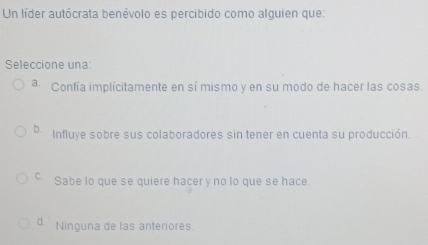 Un líder autócrata benévolo es percibido como alguien que:
Seleccione una:
a Confía implícitamente en sí mismo y en su modo de hacer las cosas.
b Influye sobre sus colaboradores sin tener en cuenta su producción.
c Sabe lo que se quiere hacer y no lo que se hace.
d. Ninguna de las anteriores.