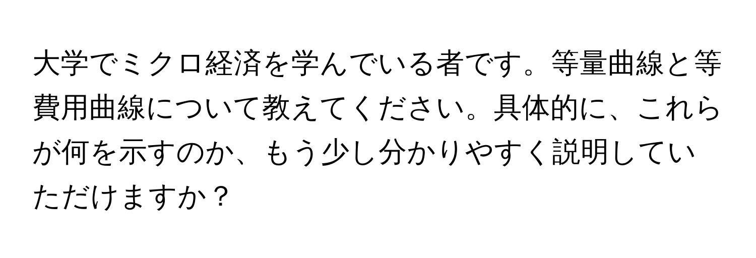 大学でミクロ経済を学んでいる者です。等量曲線と等費用曲線について教えてください。具体的に、これらが何を示すのか、もう少し分かりやすく説明していただけますか？