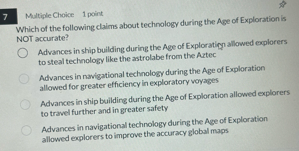 Which of the following claims about technology during the Age of Exploration is
NOT accurate?
Advances in ship building during the Age of Exploration allowed explorers
to steal technology like the astrolabe from the Aztec
Advances in navigational technology during the Age of Exploration
allowed for greater efficiency in exploratory voyages
Advances in ship building during the Age of Exploration allowed explorers
to travel further and in greater safety
Advances in navigational technology during the Age of Exploration
allowed explorers to improve the accuracy global maps