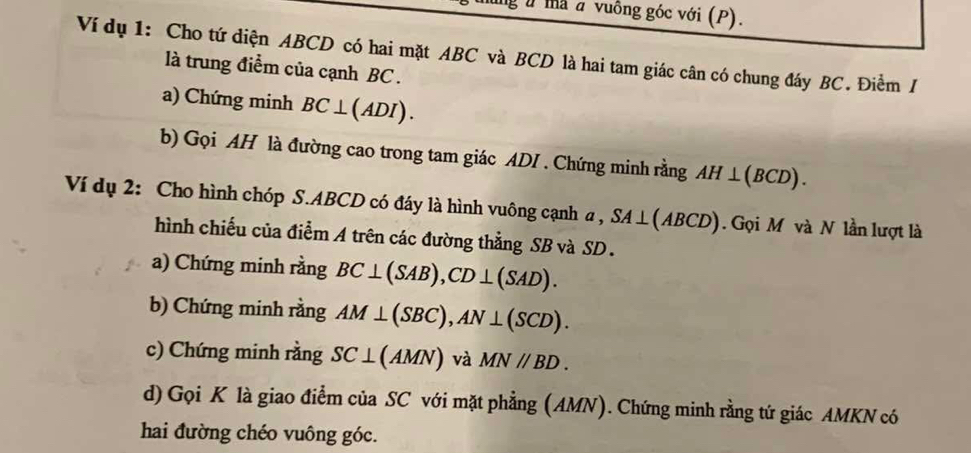 ữ mà a vuông góc với (P). 
Ví dụ 1: Cho tứ diện ABCD có hai mặt ABC và BCD là hai tam giác cân có chung đáy BC. Điểm / 
là trung điểm của cạnh BC. 
a) Chứng minh BC⊥ (ADI). 
b) Gọi AH là đường cao trong tam giác ADI . Chứng minh rằng AH⊥ (BCD). 
Ví dụ 2: Cho hình chóp S. ABCD có đáy là hình vuông cạnh a , SA⊥ (ABCD) Gọi M và N lần lượt là 
hình chiếu của điểm A trên các đường thẳng SB và SD. 
a) Chứng minh rằng BC⊥ (SAB), CD⊥ (SAD). 
b) Chứng minh rằng AM⊥ (SBC), AN⊥ (SCD). 
c) Chứng minh rằng SC⊥ (AMN) và MN//BD. 
d) Gọi K là giao điểm của SC với mặt phẳng (AMN). Chứng minh rằng tứ giác AMKN có 
hai đường chéo vuông góc.