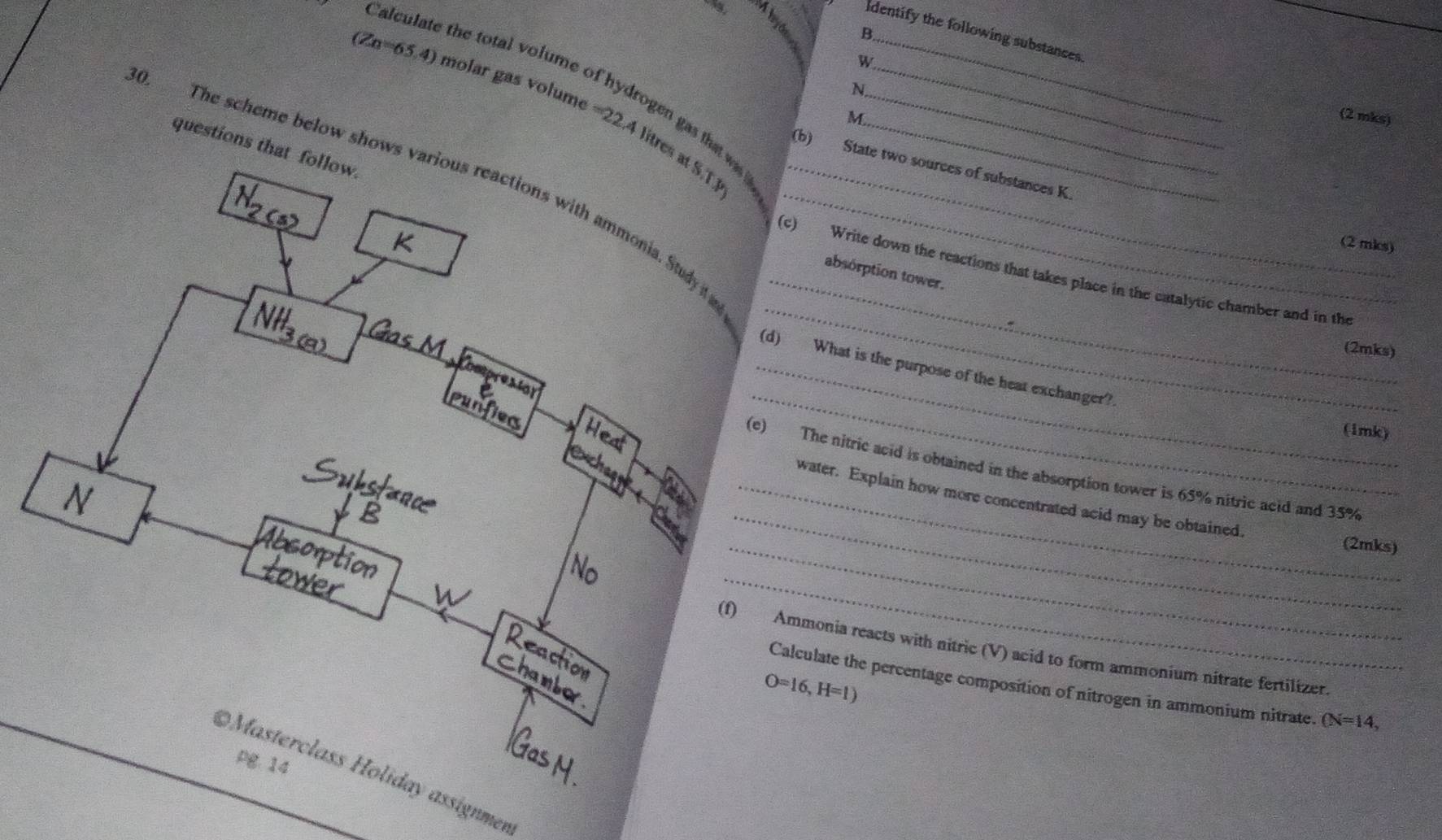 dentify the following substances 
lo la the total volume of 
W 
N
(Zn=65.4) molar gas volume =22.4 zen ga a was ?__ 
M (2 mks) 
(b) 
questions that follow. 
litres at S.T3
State two sources of substances K. 
0. The scheme below shows various reactions with ammonia. Study i____ 
(2 mis) 
_ 
absorption tower. 
_ 
(c) Write down the reactions that takes place in the catalytic chamber and in the 
(2mks) 
_ 
_(d) What is the purpose of the heat exchanger? 
(1mk) 
_ 
(e) The nitric acid is obtained in the absorption tower is 65% nitric acid and 35%
_water. Explain how more concentrated acid may be obtained. 
_(2mks) 
_ 
(f) Ammonia reacts with nitric (V) acid to form ammonium nitrate fertilizer.
O=16, H=1)
Calculate the percentage composition of nitrogen in ammonium nitrate. (N=14, 
pg.14 
Masterclass Holiday assignmen