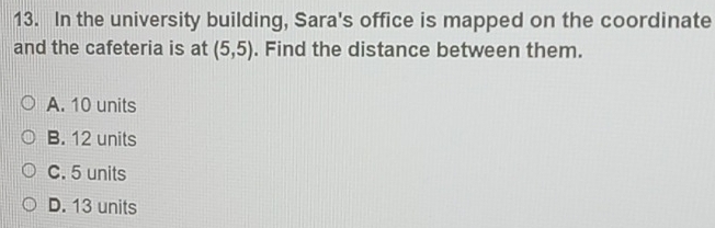 In the university building, Sara's office is mapped on the coordinate
and the cafeteria is at (5,5). Find the distance between them.
A. 10 units
B. 12 units
C. 5 units
D. 13 units