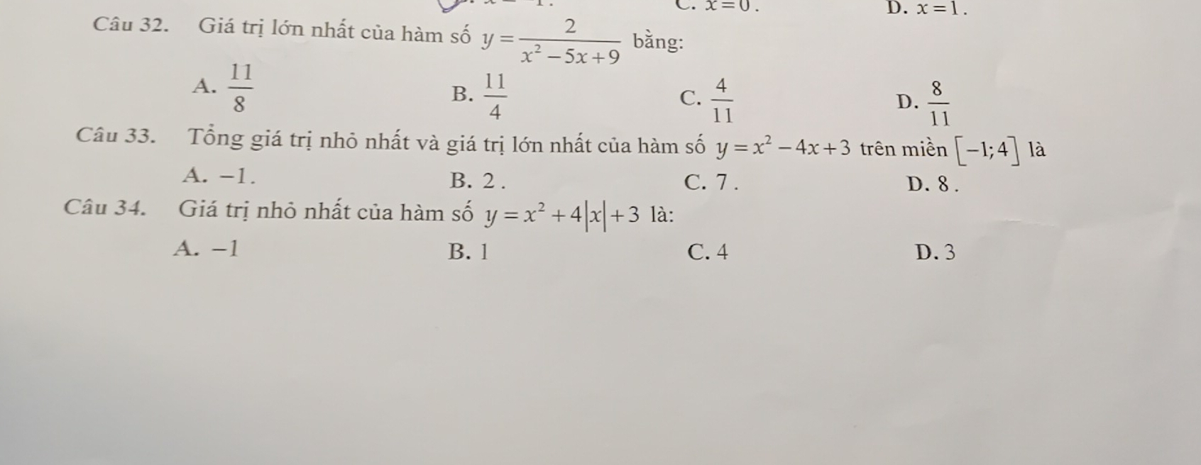 x=0. D. x=1. 
Câu 32. Giá trị lớn nhất của hàm số y= 2/x^2-5x+9  bằng:
A.  11/8 
B.  11/4   4/11 
C.
D.  8/11 
Câu 33. Tổng giá trị nhỏ nhất và giá trị lớn nhất của hàm số y=x^2-4x+3 trên miền [-1;4] là
A. -1. B. 2. C. 7. D. 8.
Câu 34. Giá trị nhỏ nhất của hàm số y=x^2+4|x|+3 là:
A. −1 B. 1 C. 4 D. 3