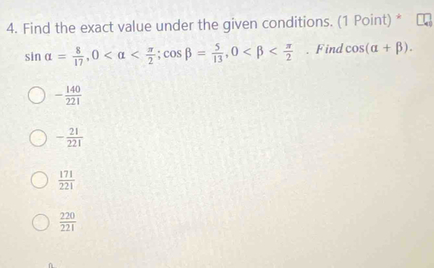 Find the exact value under the given conditions. (1 Point) *
sin alpha = 8/17 , 0 ; cos beta = 5/13 , 0 . Find cos (alpha +beta ).
- 140/221 
- 21/221 
 171/221 
 220/221 