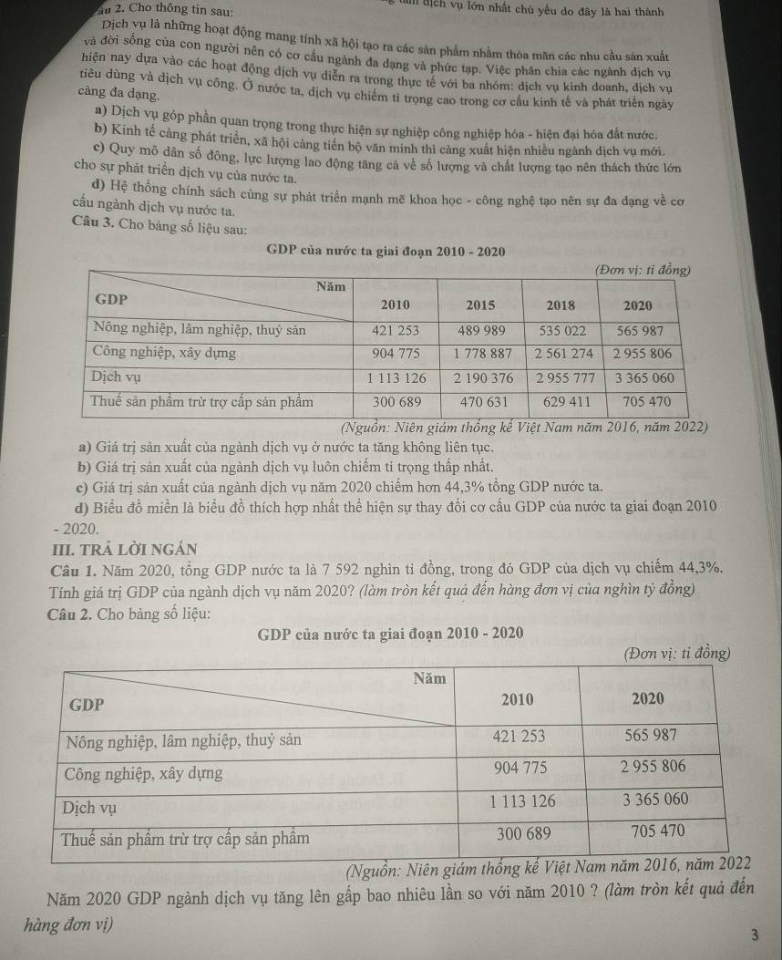 Cho thông tin sau:
h địch vụ lớn nhất chù yếu do đây là hai thành
Dịch vụ là những hoạt động mang tính xã hội tạo ra các sản phẩm nhằm thỏa mãn các nhu cầu sản xuất
và đời sống của con người nên có cơ cầu ngành đa dạng và phức tạp. Việc phân chia các ngành địch vụ
hiện nay dựa vào các hoạt động dịch vụ diễn ra trong thực tế với ba nhóm: dịch vụ kinh doanh, địch vụ
tiêu dùng và dịch vụ công. Ở nước ta, dịch vụ chiếm tỉ trong cao trong cơ cầu kinh tế và phát triển ngày
càng đa dạng.
a) Dịch vụ góp phần quan trọng trong thực hiện sự nghiệp công nghiệp hóa - hiện đại hóa đắt nước.
b) Kinh tế cảng phát triển, xã hội cảng tiến bộ văn minh thì cảng xuất hiện nhiều ngành dịch vụ mới.
c) Quy mô dân số đông, lực lượng lao động tăng cả về số lượng và chất lượng tạo nên thách thức lớn
cho sự phát triển dịch vụ của nước ta.
d) Hệ thống chính sách cùng sự phát triển mạnh mẽ khoa học - công nghệ tạo nên sự đa dạng về cơ
cấu ngành dịch vụ nước ta.
Câu 3. Cho bàng số liệu sau:
GDP của nước ta giai đoạn 2010 - 2020
a) Giá trị sản xuất của ngành dịch vụ ở nước ta tăng không liên tục.
b) Giá trị sản xuất của ngành dịch vụ luôn chiếm tỉ trọng thấp nhất.
c) Giá trị sản xuất của ngành dịch vụ năm 2020 chiếm hơn 44,3% tổng GDP nước ta.
d) Biểu đồ miền là biểu đồ thích hợp nhất thể hiện sự thay đổi cơ cấu GDP của nước ta giai đoạn 2010
- 2020.
III. TRả LờI nGán
Câu 1. Năm 2020, tổng GDP nước ta là 7 592 nghìn tỉ đồng, trong đó GDP của dịch vụ chiếm 44,3%.
Tính giá trị GDP của ngành dịch vụ năm 2020? (làm tròn kết quả đến hàng đơn vị của nghìn tỷ đồng)
Câu 2. Cho bảng số liệu:
GDP của nước ta giai đoạn 2010 - 2020
Năm 2020 GDP ngành dịch vụ tăng lên gấp bao nhiêu lần so với năm 2010 ? (làm tròn kết quả đến
hàng đơn vị)
3
