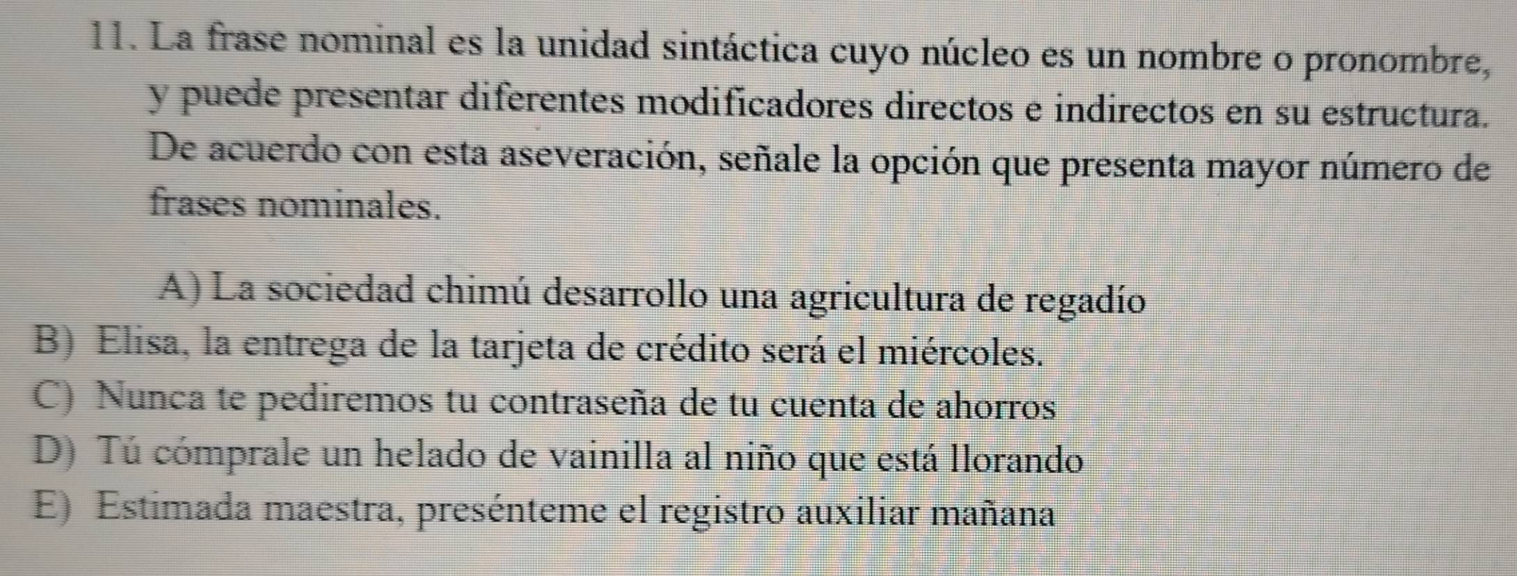 La frase nominal es la unidad sintáctica cuyo núcleo es un nombre o pronombre,
y puede presentar diferentes modificadores directos e indirectos en su estructura.
De acuerdo con esta aseveración, señale la opción que presenta mayor número de
frases nominales.
A) La sociedad chimú desarrollo una agricultura de regadío
B) Elisa, la entrega de la tarjeta de crédito será el miércoles.
C) Nunca te pediremos tu contraseña de tu cuenta de ahorros
D) Tú cómprale un helado de vainilla al niño que está llorando
E) Estimada maestra, presénteme el registro auxiliar mañana