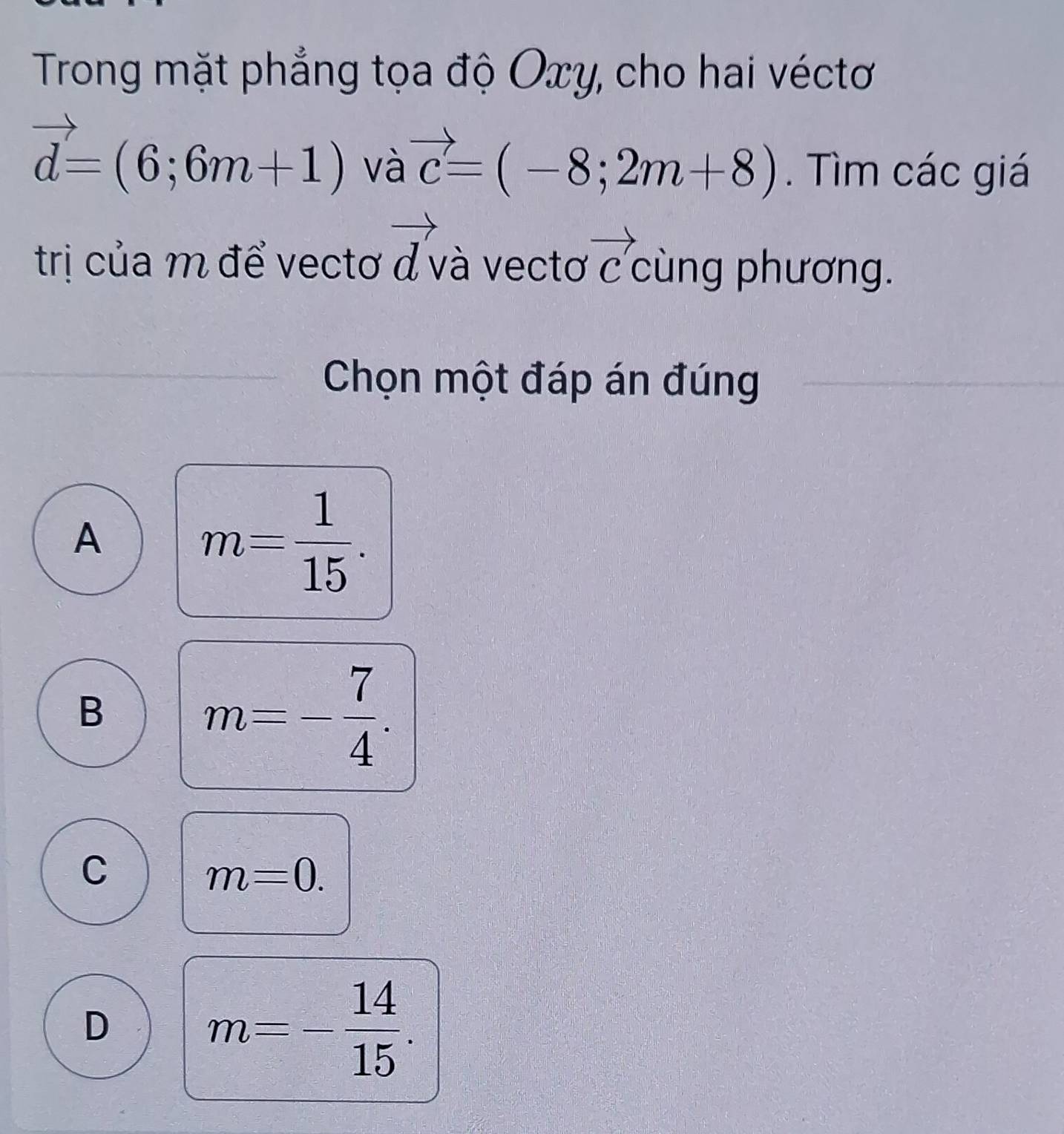 Trong mặt phẳng tọa độ Oxy, cho hai véctơ
vector d=(6;6m+1) và vector c=(-8;2m+8). Tìm các giá
trị của m để vectơ vector d và vectơ vector C cùng phương.
Chọn một đáp án đúng
A
m= 1/15 .
B
m=- 7/4 .
C
m=0.
D
m=- 14/15 .