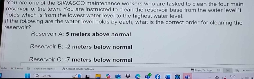 You are one of the SIWASCO maintenance workers who are tasked to clean the four main 
reservoir of the town. You are instructed to clean the reservoir base from the water level it 
holds which is from the lowest water level to the highest water level. 
If the following are the water level holds by each, what is the correct order for cleaning the 
reservoir? 
Reservoir A: 5 meters above normal 
Reservoir B: -2 meters below normal 
Reservoir C: -7 meters below normal 
3 of 4 1875 words English (Philippines) Accessibility: Investigate Display Settings - 
Search ENG