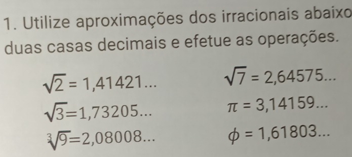 Utilize aproximações dos irracionais abaixo 
duas casas decimais e efetue as operações.
sqrt(2)=1,41421...
sqrt(7)=2,64575...
sqrt(3)=1,73205...
π =3,14159...
sqrt[3](9)=2,08008...
phi =1,61803...