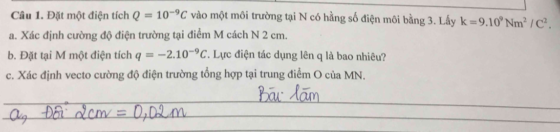 Đặt một điện tích Q=10^(-9)C vào một môi trường tại N có hằng số điện môi bằng 3. Lấy k=9.10^9Nm^2/C^2. 
a. Xác định cường độ điện trường tại điểm M cách N 2 cm. 
b. Đặt tại M một điện tích q=-2.10^(-9)C. Lực điện tác dụng lên q là bao nhiêu? 
c. Xác định vecto cường độ điện trường tổng hợp tại trung điểm O của MN. 
_ 
_ 
_